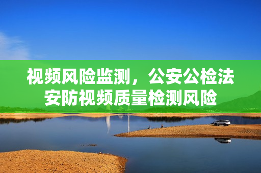 視頻風險監測，公安公檢法安防視頻質量檢測風險