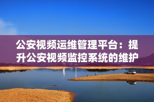 公安視頻運(yùn)維管理平臺：提升公安視頻監(jiān)控系統(tǒng)的維護(hù)效率和管理能力