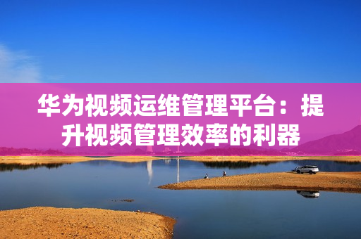 華為視頻運維管理平臺：提升視頻管理效率的利器