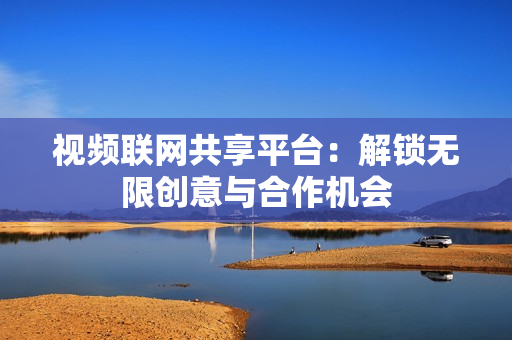 視頻聯網共享平臺：解鎖無限創意與合作機會