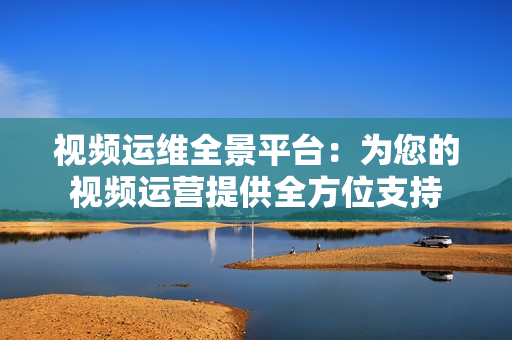 視頻運(yùn)維全景平臺：為您的視頻運(yùn)營提供全方位支持