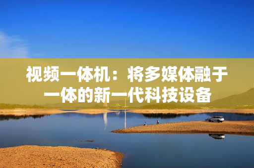 視頻一體機：將多媒體融于一體的新一代科技設備