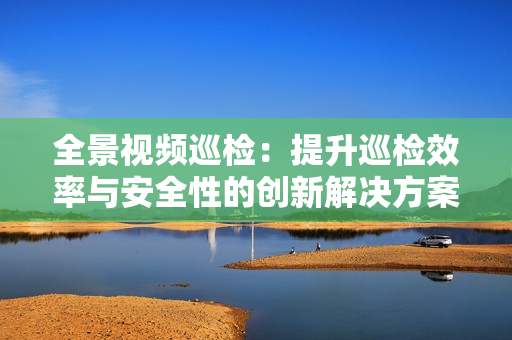 全景視頻巡檢：提升巡檢效率與安全性的創新解決方案