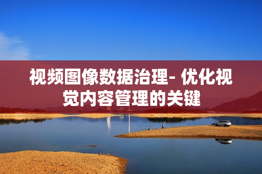 視頻圖像數(shù)據(jù)治理- 優(yōu)化視覺內(nèi)容管理的關(guān)鍵