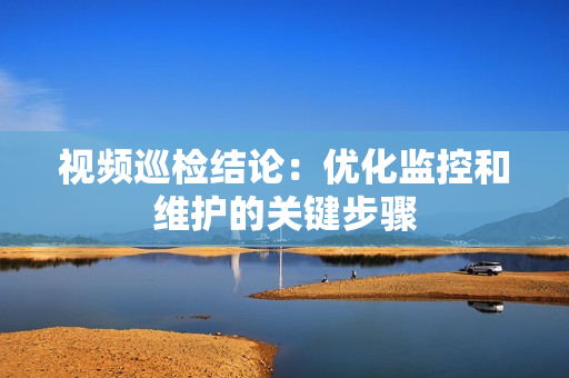 視頻巡檢結論：優(yōu)化監(jiān)控和維護的關鍵步驟