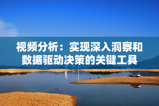 視頻分析：實(shí)現(xiàn)深入洞察和數(shù)據(jù)驅(qū)動(dòng)決策的關(guān)鍵工具