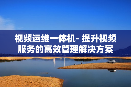 視頻運(yùn)維一體機(jī)- 提升視頻服務(wù)的高效管理解決方案
