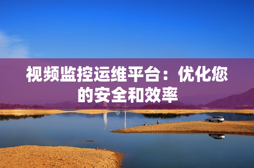 視頻監(jiān)控運(yùn)維平臺：優(yōu)化您的安全和效率
