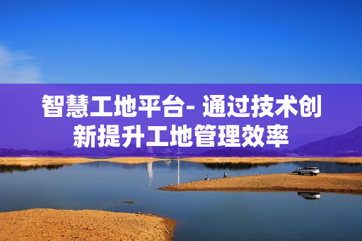 智慧工地平臺- 通過技術創新提升工地管理效率