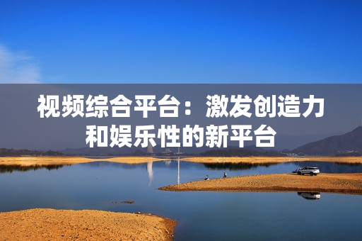 視頻綜合平臺：激發(fā)創(chuàng)造力和娛樂性的新平臺