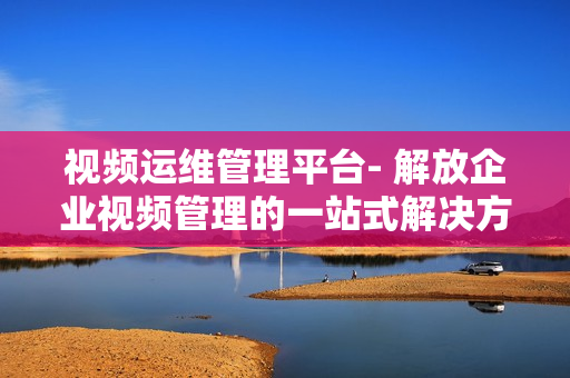 視頻運(yùn)維管理平臺(tái)- 解放企業(yè)視頻管理的一站式解決方案