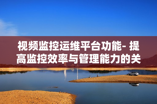 視頻監控運維平臺功能- 提高監控效率與管理能力的關鍵