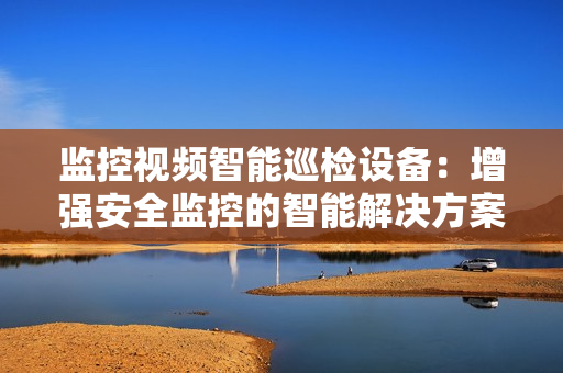監(jiān)控視頻智能巡檢設(shè)備：增強(qiáng)安全監(jiān)控的智能解決方案