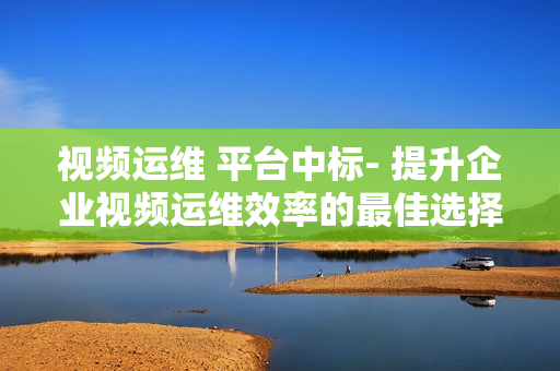 視頻運(yùn)維 平臺(tái)中標(biāo)- 提升企業(yè)視頻運(yùn)維效率的最佳選擇