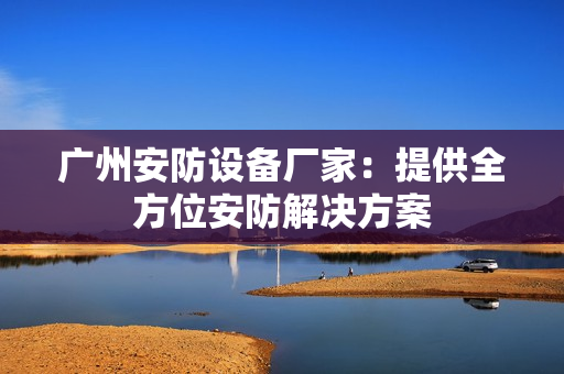廣州安防設(shè)備廠家：提供全方位安防解決方案