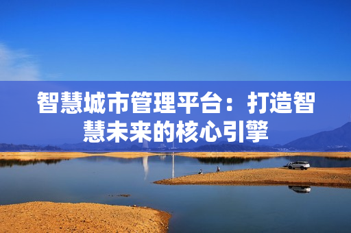 智慧城市管理平臺：打造智慧未來的核心引擎