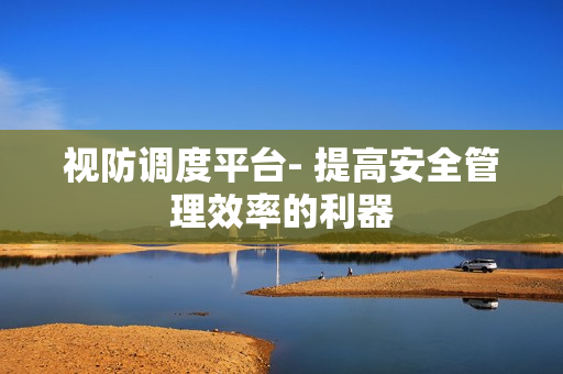 視防調(diào)度平臺(tái)- 提高安全管理效率的利器
