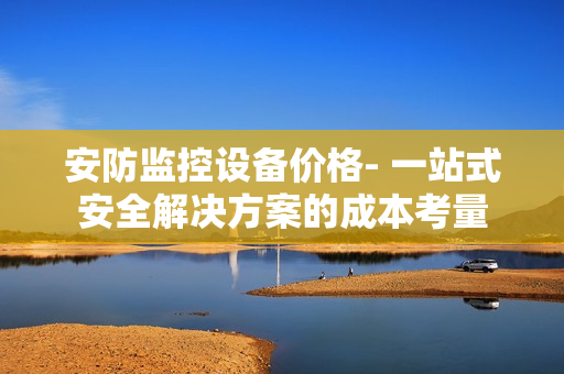 安防監(jiān)控設(shè)備價格- 一站式安全解決方案的成本考量