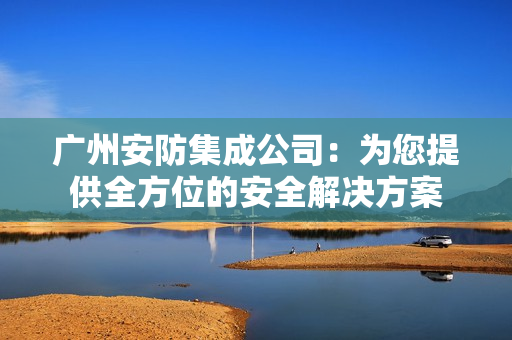 廣州安防集成公司：為您提供全方位的安全解決方案