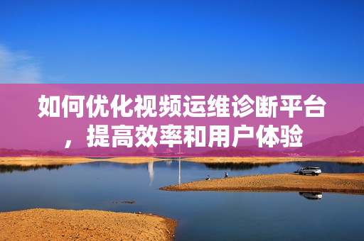如何優化視頻運維診斷平臺，提高效率和用戶體驗