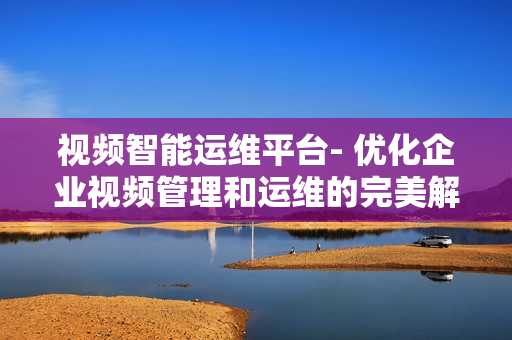 視頻智能運維平臺- 優(yōu)化企業(yè)視頻管理和運維的完美解決方案