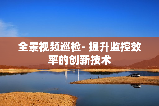全景視頻巡檢- 提升監(jiān)控效率的創(chuàng)新技術(shù)