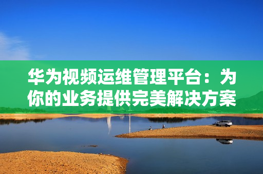 華為視頻運維管理平臺：為你的業務提供完美解決方案