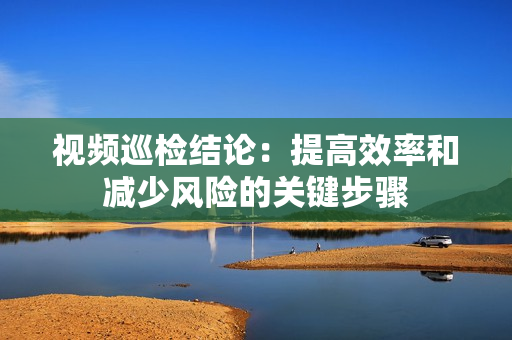 視頻巡檢結論：提高效率和減少風險的關鍵步驟