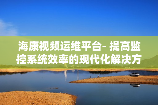 海康視頻運維平臺- 提高監控系統效率的現代化解決方案