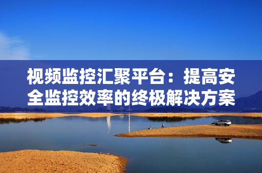視頻監控匯聚平臺：提高安全監控效率的終極解決方案