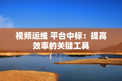 視頻運維 平臺中標：提高效率的關鍵工具