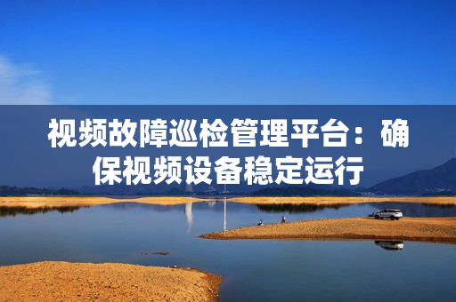 視頻故障巡檢管理平臺：確保視頻設(shè)備穩(wěn)定運行