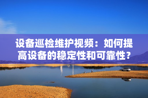 設備巡檢維護視頻：如何提高設備的穩定性和可靠性？