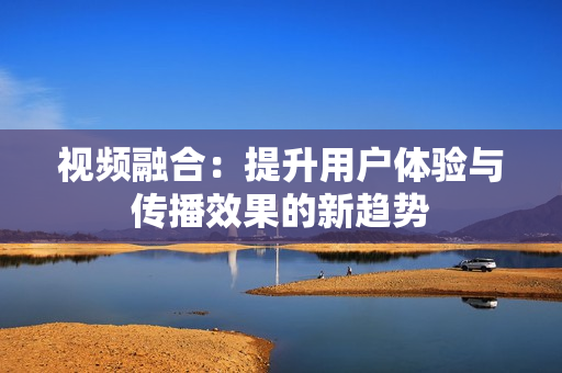 視頻融合：提升用戶體驗與傳播效果的新趨勢
