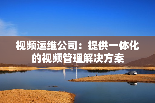 視頻運維公司：提供一體化的視頻管理解決方案