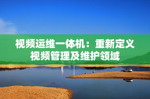 視頻運維一體機：重新定義視頻管理及維護領域