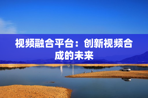 視頻融合平臺：創(chuàng)新視頻合成的未來