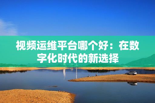 視頻運(yùn)維平臺(tái)哪個(gè)好：在數(shù)字化時(shí)代的新選擇