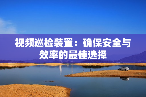 視頻巡檢裝置：確保安全與效率的最佳選擇