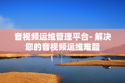 音視頻運維管理平臺- 解決您的音視頻運維難題