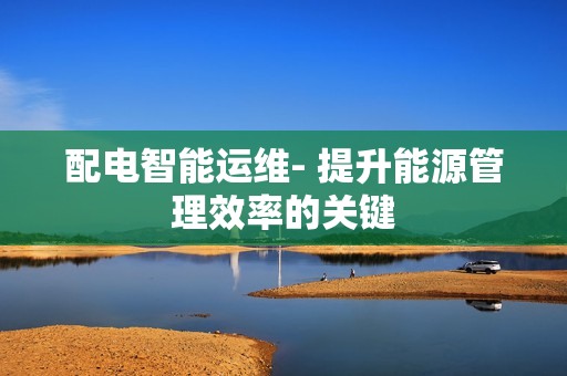 配電智能運(yùn)維- 提升能源管理效率的關(guān)鍵