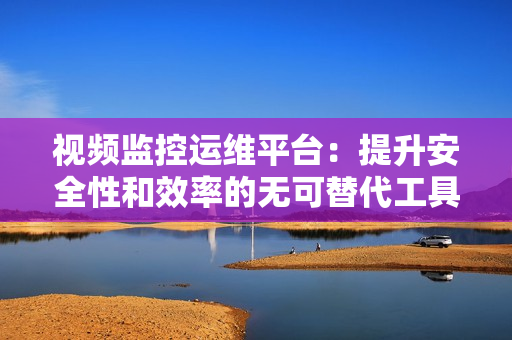 視頻監控運維平臺：提升安全性和效率的無可替代工具