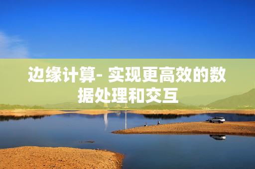 邊緣計算- 實(shí)現(xiàn)更高效的數(shù)據(jù)處理和交互
