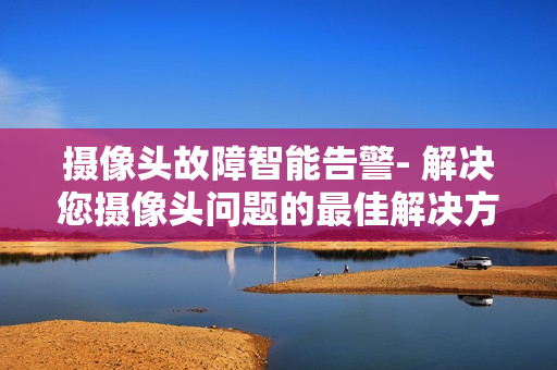 攝像頭故障智能告警- 解決您攝像頭問題的最佳解決方案