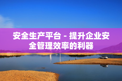 安全生產平臺 - 提升企業安全管理效率的利器