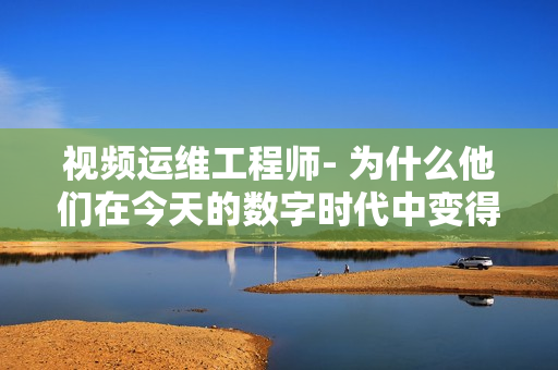 視頻運維工程師- 為什么他們在今天的數字時代中變得如此重要？