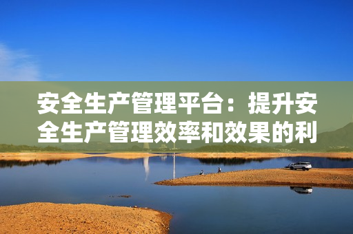 安全生產管理平臺：提升安全生產管理效率和效果的利器