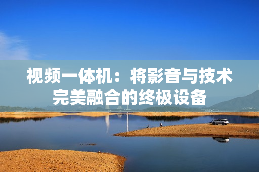 視頻一體機：將影音與技術完美融合的終極設備