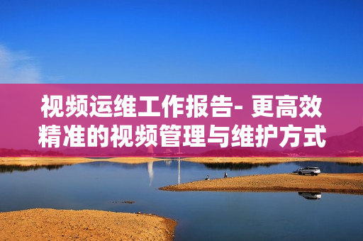視頻運維工作報告- 更高效精準的視頻管理與維護方式