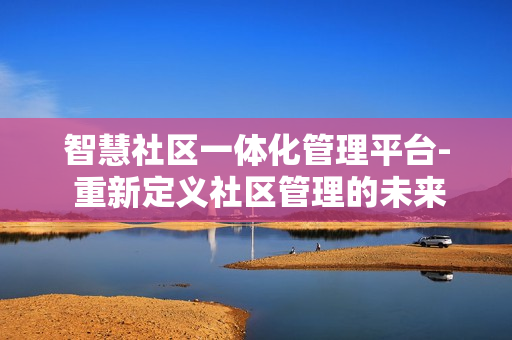 智慧社區(qū)一體化管理平臺- 重新定義社區(qū)管理的未來